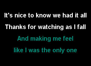 It's nice to know we had it all
Thanks for watching as I fall
And making me feel

like I was the only one