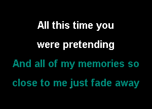 All this time you
were pretending

And all of my memories so

close to me just fade away