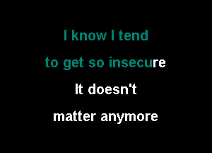 I know I tend
to get so insecure

It doesn't

matter anymore