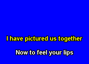 l have pictured us together

Now to feel your lips