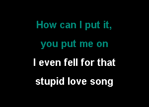 How can I put it,

you put me on
I even fell for that

stupid love song