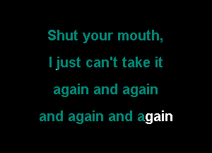 Shut your mouth,
ljust can't take it

again and again

and again and again