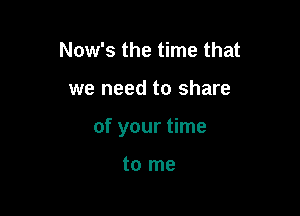 Now's the time that

we need to share

of your time

to me