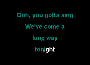 Ooh, you gotta sing

We've come a
long way

tonight