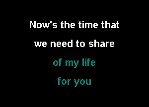 Now's the time that

we need to share

of my life

for you