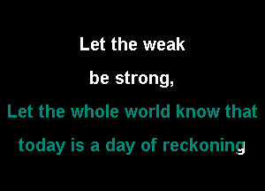 Let the weak
be strong,

Let the whole world know that

today is a day of reckoning