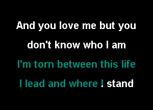 And you love me but you

don't know who I am
I'm torn between this life

I lead and where I stand