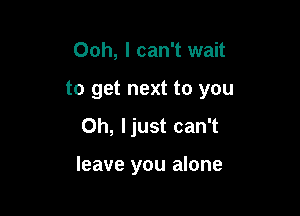 Ooh, I can't wait
to get next to you

Oh, ljust can't

leave you alone