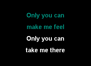 Only you can

make me feel

Only you can

take me there