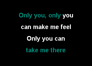 Only you, only you

can make me feel
Only you can

take me there