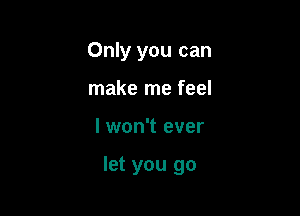 Only you can
make me feel

I won't ever

let you go