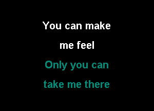 You can make

me feel

Only you can

take me there