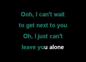 Ooh, I can't wait
to get next to you

Oh, ljust can't

leave you alone