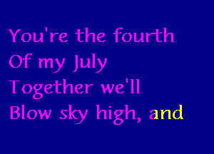 Together we'll
Blow sky high, and