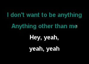 I don't want to be anything

Anything other than me
Hey, yeah,
yeah,yeah