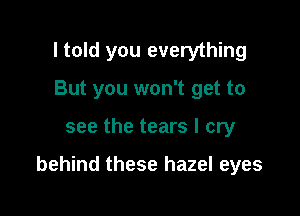 I told you everything
But you won't get to

see the tears I cry

behind these hazel eyes