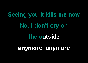 Seeing you it kills me now

No, I don't cry on

the outside

anymore, anymore