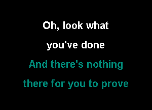 Oh, look what

you've done

And there's nothing

there for you to prove