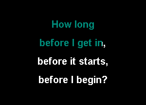 How long
before I get in,

before it starts,

before I begin?