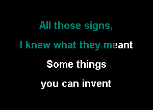 All those signs,
I knew what they meant

Some things

you can invent