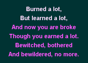 Burned a lot,
But learned a lot,
And now you are broke
Though you earned a lot.

Bewitched, bothered
And bewildered, no more.