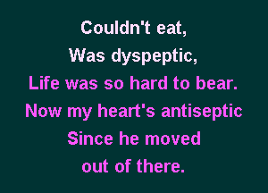 Couldn't eat,
Was dyspeptic,
Life was so hard to bear.

Now my heart's antiseptic
Since he moved
out of there.