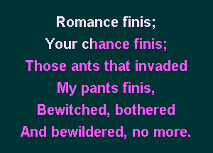 Romance finisg
Your chance finisg
Those ants that invaded
My pants finis,
Bewitched, bothered
And bewildered, no more.