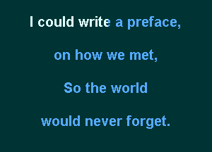 I could write a preface,

on how we met,
80 the world

would never forget.