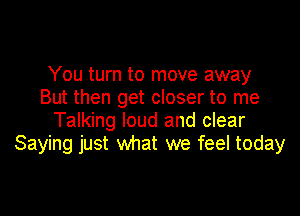 You turn to move away
But then get closer to me

Talking loud and clear
Saying just what we feel today
