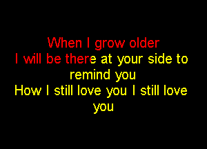 When I grow older
I will be there at your side to

remind you
How I still love you I still love
you