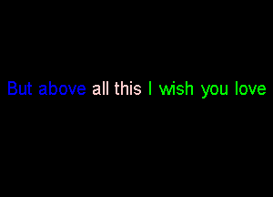 But above all this I wish you love