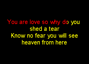 You are love so why do you
shed a tear

Know no fear you will see
heaven from here