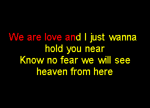 We are love and I just wanna
hold you near

Know no fear we will see
heaven from here