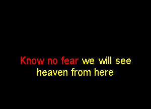 Know no fear we will see
heaven from here