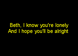 Beth, I know you're lonely

And I hope you'll be alright