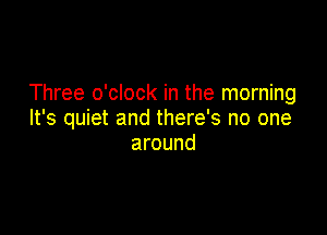 Three o'clock in the morning

It's quiet and there's no one
around