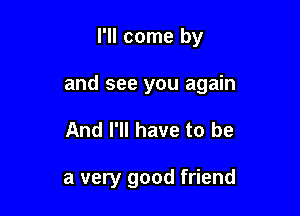 I'll come by

and see you again

And I'll have to be

a very good friend