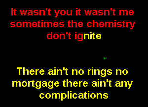 It wasn't you it wasn't me
sometimes the chemistry
don1ignne

There ain't no rings no
mortgage there ain't any
complications