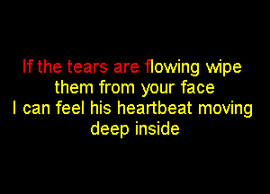 If the tears are flowing wipe
them from your face

I can feel his heartbeat moving
deep inside