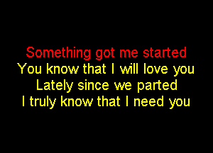 Something got me started
You know that I will love you

Lately since we parted
I truly know that I need you