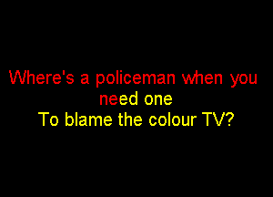 Where's a policeman when you

need one
To blame the colour TV?