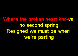 Where the broken heart knows
no second spring

Resigned we must be when
we're parting