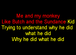 Me and my monkey
Like Butch and the Sundance Kid
Trying to understand why he did
what he did
Why he did what he did