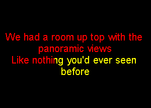 We had a room up top with the
panoramic views

Like nothing you'd ever seen
before