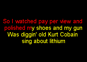 So I watched pay per view and
polished my shoes and my gun
Was diggin' old Kurt Cobain
sing about lithium