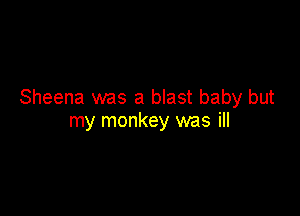 Sheena was a blast baby but

my monkey was ill