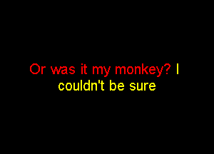 Or was it my monkey? I

couldn't be sure