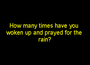 How many times have you

woken up and prayed for the
rain?