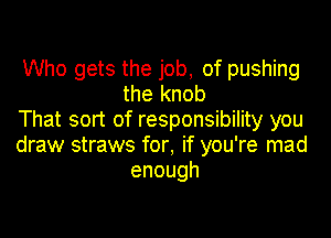 Who gets the job, of pushing
the knob

That sort of responsibility you

draw straws for, if you're mad
enough