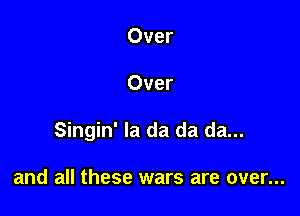 Over

Over

Singin' la da da da...

and all these wars are over...